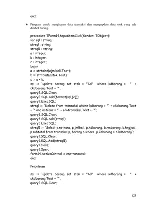 123
end;
Program untuk menghapus data transaksi dan mengupdate data stok yang ada
ditabel barang.
procedure TForm14.hapusitemClick(Sender: TObject);
var sql : string;
strsql : string;
strsql1 : string;
a : integer;
b : integer;
c : integer ;
begin
a := strtoint(ejmlbeli.Text);
b := strtoint(estok.Text);
c := a + b;
sql := 'update barang set stok = "%d" where kdbarang = "' +
ckdbarang.Text + '"';
query2.SQL.Clear;
query2.SQL.Add(format(sql,[c]));
query2.ExecSQL;
strsql := 'Delete from transaksi where kdbarang = "' + ckdbarang.Text
+ '" and notrans = "' + enotransaksi.Text + '"';
query3.SQL.Clear;
query3.SQL.Add(strsql);
query3.ExecSQL;
strsql1 := 'Select p.notrans, p.jmlbeli, p.kdbarang, b.nmbarang, b.hrgjual,
p.subtotal from transaksi p, barang b where p.kdbarang = b.kdbarang';
query1.SQL.Clear;
query1.SQL.Add(strsql1);
query1.Close;
query1.Open;
form14.ActiveControl := enotransaksi;
end;
Penjelasan
sql := 'update barang set stok = "%d" where kdbarang = "' +
ckdbarang.Text + '"';
query2.SQL.Clear;
 