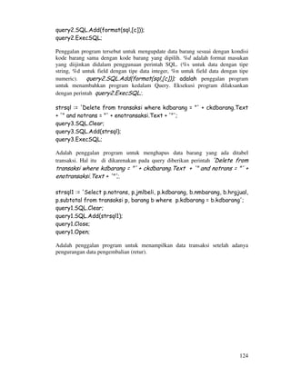 124
query2.SQL.Add(format(sql,[c]));
query2.ExecSQL;
Penggalan program tersebut untuk mengupdate data barang sesuai dengan kondisi
kode barang sama dengan kode barang yang dipilih. %d adalah format masukan
yang diijinkan didalam penggunaan perintah SQL. (%s untuk data dengan tipe
string, %d untuk field dengan tipe data integer, %n untuk field data dengan tipe
numeric). query2.SQL.Add(format(sql,[c])); adalah penggalan program
untuk menambahkan program kedalam Query. Eksekusi program dilaksankan
dengan perintah query2.ExecSQL;.
strsql := 'Delete from transaksi where kdbarang = "' + ckdbarang.Text
+ '" and notrans = "' + enotransaksi.Text + '"';
query3.SQL.Clear;
query3.SQL.Add(strsql);
query3.ExecSQL;
Adalah penggalan program untuk menghapus data barang yang ada ditabel
transaksi. Hal itu di dikarenakan pada query diberikan perintah 'Delete from
transaksi where kdbarang = "' + ckdbarang.Text + '" and notrans = "' +
enotransaksi.Text + '"';.
strsql1 := 'Select p.notrans, p.jmlbeli, p.kdbarang, b.nmbarang, b.hrgjual,
p.subtotal from transaksi p, barang b where p.kdbarang = b.kdbarang';
query1.SQL.Clear;
query1.SQL.Add(strsql1);
query1.Close;
query1.Open;
Adalah penggalan program untuk menampilkan data transaksi setelah adanya
pengurangan data pengembalian (retur).
 