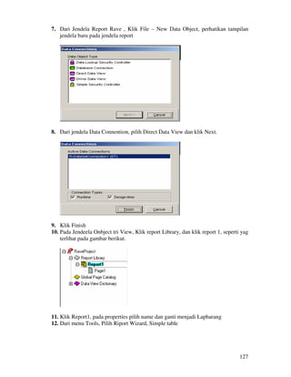 127
7. Dari Jendela Report Rave , Klik File – New Data Object, perhatikan tampilan
jendela baru pada jendela report
8. Dari jendela Data Connention, pilih Direct Data View dan klik Next.
9. Klik Finish
10. Pada Jendeela Onbject tri View, Klik report Library, dan klik report 1, seperti yag
terlihat pada gambar berikut.
11. Klik Report1, pada properties pilih name dan ganti menjadi Lapbarang
12. Dari menu Tools, Pilih Riport Wizard, Simple table
 
