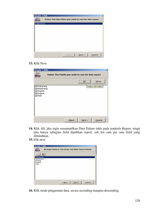 128
13. Klik Next
14. Klik All, jika ingin menampilkan Data Dalam table pada jendeela Report, tetapi
jika hanya sebagian field dijadikan report, cek list satu per satu field yang
dibutuhkan.
15. klik next
16. Klik mode pengurutan data, secara ascending maupun descending.
 