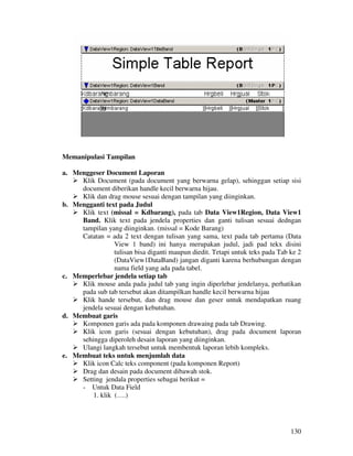 130
Memanipulasi Tampilan
a. Menggeser Document Laporan
Klik Document (pada document yang berwarna gelap), sehinggan setiap sisi
document diberikan handle kecil berwarna hijau.
Klik dan drag mouse sesuai dengan tampilan yang diinginkan.
b. Mengganti text pada Judul
Klik text (missal = Kdbarang), pada tab Data View1Region, Data View1
Band. Klik text pada jendela properties dan ganti tulisan sesuai dedngan
tampilan yang diinginkan. (missal = Kode Barang)
Catatan = ada 2 text dengan tulisan yang sama, text pada tab pertama (Data
View 1 band) ini hanya merupakan judul, jadi pad tekx disini
tulisan bisa diganti maupun diedit. Tetapi untuk teks pada Tab ke 2
(DataView1DataBand) jangan diganti karena berhubungan dengan
nama field yang ada pada tabel.
c. Memperlebar jendela setiap tab
Klik mouse anda pada judul tab yang ingin diperlebar jendelanya, perhatikan
pada sub tab tersebut akan ditampilkan handle kecil berwarna hijau
Klik hande tersebut, dan drag mouse dan geser untuk mendapatkan ruang
jendela sesuai dengan kebutuhan.
d. Membuat garis
Komponen garis ada pada komponen drawaing pada tab Drawing.
Klik icon garis (sesuai dengan kebutuhan), drag pada document laporan
sehingga diperoleh desain laporan yang diinginkan.
Ulangi langkah tersebut untuk membentuk laporan lebih kompleks.
e. Membuat teks untuk menjumlah data
Klik icon Calc teks component (pada komponen Report)
Drag dan desain pada document dibawah stok.
Setting jendala properties sebagai berikut =
- Untuk Data Field
1. klik (….)
 