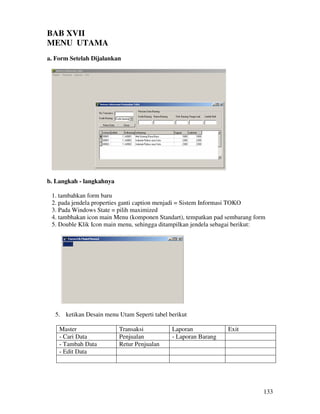 133
BAB XVII
MENU UTAMA
a. Form Setelah Dijalankan
b. Langkah - langkahnya
1. tambahkan form baru
2. pada jendela properties ganti caption menjadi = Sistem Informasi TOKO
3. Pada Windows State = pilih maximized
4. tambhakan icon main Menu (komponen Standart), tempatkan pad sembarang form
5. Double Klik Icon main menu, sehingga ditampilkan jendela sebagai berikut:
5. ketikan Desain menu Utam Seperti tabel berikut
Master Transaksi Laporan Exit
- Cari Data Penjualan - Laporan Barang
- Tambah Data Retur Penjualan
- Edit Data
 