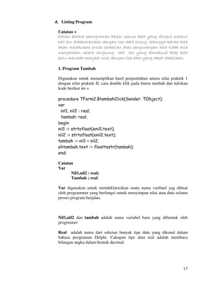17
d. Listing Program
Catatan =
Dalam bahasa pemograman Delphi semua data yang diinput melalui
edit box dideklarasikan dengan tipe data string, sehingga ketika kita
akan melakukan proses perkalian atau pengurangan kita tidak bisa
mengalikan secara langsung edit box yang dimaksud tetap kita
perlu merubah menjadi nilai dengan tipe data yang dapat dikalikan.
1. Program Tambah
Digunakan untuk menampilkan hasil penjumlahan antara nilai praktek 1
dengan nilai praktek II, cara double klik pada buton tambah dan tuliskan
kode berikut ini =
procedure TForm2.BtambahClick(Sender: TObject);
var
nil1, nil2 : real;
tambah: real;
begin
nil1 := strtofloat(enil1.text);
nil2 := strtofloat(enil2.text);
tambah := nil1 + nil2;
ehtambah.text := floattostr(tambah);
end;
Catatan
Var
Nil1,nil2 : real;
Tambah ; real;
Var digunakan untuk mendeklarasikan suatu nama varibael yag dibuat
oleh programmer yang berfungsi untuk menyimpan nilai atau data selama
proses program berjalan.
Nil1,nil2 dan tambah adalah nama variabel baru yang dibentuk oleh
progrmmer
Real adalah nama dari sekeian banyak tipe data yang dikenal dalam
bahasa peograman Delphi. Cakupan tipe data real adalah membaca
bilangan angka dalam bentuk decimal.
 