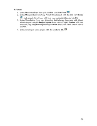 20
Catatan :
1. Untuk Menambah Form Baru pilih dan klik icon New Form
2. Untuk Mengaktifkan Form Yang Pernah Dibuat adalah pilih dan klik View Form
, pada jendela View Form pilih form yang ingin diaktifkan dan klik OK
3. Untuk Menjalankan Form yang diinginkan dari beberapa form yang telah dibuat
adalah dengan cara pilh Project| option. Pada combo Project Option, pilih dan
klik form yang diingikan dengan mengaktifkan Combo Main form. Setelah selesai
klik OK.
4. Untuk menyimpan semua project pilih dan klik Save All.
 