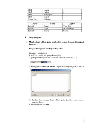 25
Edit1 enama -
Edit2 epokok -
Edit3 etunjangan -
Edit4 ebersih -
Combo Box Cjabatan -
Object Name Caption
Button1 Btotal Total Gaji
Button2 Blagi Isi Data Lagi
Button3 Bclose Close
d. Listing Program
Memberikan pilihan pada combo box sesuai dengan piihan pada
jabatan
Dengan Menggunakan Object Properties
Langkah – langkahnya
1. aktifkan combo box yang akan dipilih
2. pada properties pilih dan klik item, lalu klik command (…)
3. Pada jendela String list Editor, Seperti terlihat pada jendela berikut
4. Ketikan kata sebagai kata pilihan pada jendela seperti contoh
tersebut diatas.
5. Setelah selesai klik OK
 