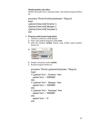 26
Melalui jendela code editor
Double click pada form, sebarang tempat dan ketikan program berikut
ini.
procedure TForm1.FormCreate(Sender: TObject);
begin
cjabatan.Items.Add('Direktur');
cjabatan.Items.Add('Manager');
cjabatan.Items.Add('Karyawan');
end;
Program untuk mencari gaji pokok
1. Aktifkan combo box untuk jabatan
2. Pada pada jendela properties pilih event,
3. pilih dan aktifkan onclick, Seperti yang terlihat seperti gambar
berikut ini.
4.
5. Double click pada combo onclick.
6. Ketikan program berikut ini
procedure TForm3.cjabatanClick(Sender: TObject);
begin
if cjabatan.Text = 'Direktur' then
epokok.Text := '5000000'
else
if cjabatan.Text = 'Manager' then
epokok.Text := '2000000'
else
if cjabatan.Text = 'Karyawan' then
epokok.Text := '1000000'
else
epokok.Text := '0'
end;
 