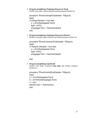 27
Program menghitung Tunjangan Karyawan Tetap
Double click pada option tetap dan ketikan program berikut ini
procedure TForm3.etetapClick(Sender: TObject);
begin
if etetap.Checked = true then
a := strtofloat(epokok.Text);
hasil :=a*0.3;
etunjangan.Text := floattostr(hasil)
end;
Program menghitung Tunjangan Karyawan Honorer
Double click pada option honorer dan ketikan program berikut ini
procedure TForm3.rhonorerClick(Sender: TObject);
begin
if rhonorer.Checked = true then
a := strtofloat(epokok.Text);
hasil :=a*0.1;
etunjangan.Text := floattostr(hasil)
end;
Program menghitung Gaji Bersih
Double click pada command total gaji, dan ketikan program
berikut ini :
procedure TForm3.btotalClick(Sender: TObject);
begin
a := strtofloat(epokok.Text);
b := strtofloat(etunjangan.Text);
c := a+b;
ebersih.Text := floattostr(c);
end;
 