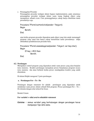 31
c. Pemanggilan Prosedur
Pemanggilan prosedur terdapat dalam bagian implementation, pada umumnya
pemanggilan prosedur terdapat dalam suatu ruang lingkup object yang
mempunyai sebuah event. Cara pemenggilannya cukup hanya dituliskan nama
prosedurnya saja.
Procedure.TForm1.button1click(sender: Tobject);
Begin
Bersih;
End;
atau ketika program prosedur digunakan pada object yang lain untuk memanggil
program yang sama kita hanya cukup menuliskan nama prosedurnya tanpa
dibutuhkan pendeklarasian prosedur baru.
Procedure TForm1.enamakeypress(sender: Tobject; var key:char);
Begin
If key = #13 then
Bersih;
End;
4.2. Perulangan
Merupakan control program yang digunakan untuk suatu proses yang akan berjalan
terus menerus. Kondisi perulangan merupakan proses berjalannya program secara
terus menerus dan akan berhenti ketika proses mendapatkan kondisi yang sudah
ditentukan.
Di dalam Delphi mengenal 3 jenis perulangan
a. Perulangan For – To - Do
Perulangan dengan statement for adalah perulangan yang digunakan untuk
melakukan suatu proses dalam sebuah blok program. Proses perulangan For – To –
Do dimulai dengan nilai terkecil ke besar.
Bentuk Umum
For variabel := nilai awal to nilaiakhir statement
Catatan : semua variabel yang berhubungan dengan perulangan harus
mempunyai tipe data sama.
 