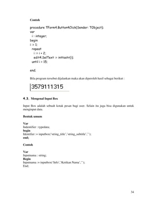 34
Contoh
procedure TForm4.Button4Click(Sender: TObject);
var
i : integer;
begin
i := 1;
repeat
i := i + 2;
edit4.SelText := inttostr(i);
until i = 15;
end;
Bila program tersebut dijalankan maka akan diperoleh hasil sebagai berikut :
4.3. Mengenal Input Box
Input Box adalah sebuah kotak pesan bagi user. Selain itu juga bisa digunakan untuk
menginput data.
Bentuk umum
Var
Indentifier : typedata;
begin
Identifier := inputbox(‘string_title’,’string_subtitle’,’’);
end;
Contoh
Var
Inputnama : string;
Begin
Inputnama := inputbox(‘Info’,’Ketikan Nama’,’’);
End;
 