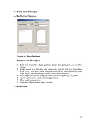 35
4.4. Study Kasus Perulangan
a. Hasil Setelah Dijalankan
Gambar 4.1 Form Penjualan
Ketentuan Dan Alur Logika
1. Total item digunakan sebagai pembatas berapa kali, pelanggan akan membeli
barang.
2. Ketika jumlah item diberikan nilai maka ketika kita klik OK akan ditampilkan
kotak pesan (input Box) untuk menginput nama barang dan harga barang yang
dibeli. Begitu seterusnya sampai kondisi dari total item terpenuhi.
3. Total Penjualan diperoleh dari penjumlahan seluruh harga barang yang dibeli.
4. isi data lagi diberikan untuk mengulang pembelian.
5. Close untuk menutup form.
6. Untuk tanggal ditampilkan secara otomatis.
b. Desain Form
 