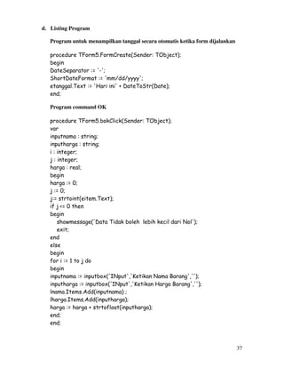 37
d. Listing Program
Program untuk menampilkan tanggal secara otomatis ketika form dijalankan
procedure TForm5.FormCreate(Sender: TObject);
begin
DateSeparator := '-';
ShortDateFormat := 'mm/dd/yyyy';
etanggal.Text := 'Hari ini' + DateToStr(Date);
end;
Program command OK
procedure TForm5.bokClick(Sender: TObject);
var
inputnama : string;
inputharga : string;
i : integer;
j : integer;
harga : real;
begin
harga := 0;
j := 0;
j:= strtoint(eitem.Text);
if j <= 0 then
begin
showmessage('Data Tidak boleh lebih kecil dari Nol');
exit;
end
else
begin
for i := 1 to j do
begin
inputnama := inputbox('INput','Ketikan Nama Barang','');
inputharga := inputbox('INput','Ketikan Harga Barang','');
lnama.Items.Add(inputnama) ;
lharga.Items.Add(inputharga);
harga := harga + strtofloat(inputharga);
end;
end;
 