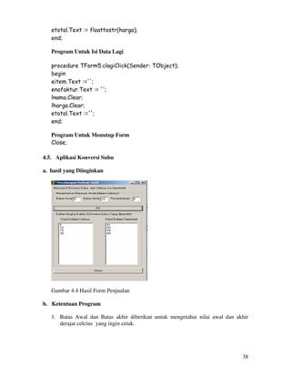 38
etotal.Text := floattostr(harga);
end;
Program Untuk Isi Data Lagi
procedure TForm5.clagiClick(Sender: TObject);
begin
eitem.Text :='';
enofaktur.Text := '';
lnama.Clear;
lharga.Clear;
etotal.Text :='';
end;
Program Untuk Menutup Form
Close;
4.5. Aplikasi Konversi Suhu
a. hasil yang Diinginkan
Gambar 4.4 Hasil Form Penjualan
b. Ketentuan Program
1. Batas Awal dan Batas akhir diberikan untuk mengetahui nilai awal dan akhir
derajat celcius yang ingin cetak.
 