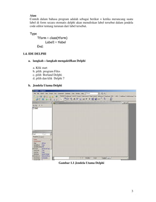 3
Atau
Contoh dalam bahasa program adalah sebagai berikut = ketika merancang suatu
label di form secara otomatis delphi akan menuliskan label tersebut dalam jendela
code editor tentang turunan dari label tersebut.
Type
Tform = class(tform)
Label1 = tlabel
End;
1.4. IDE DELPHI
a. langkah – langkah mengaktifkan Delphi
a. Klik start
b. pilih program Files
c. pilih Borland Delphi
d. pilih dan klik Delphi 7
b. Jendela Utama Delphi
Gambar 1.1 Jendela Utama Delphi
 