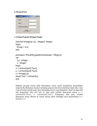 41
b. Desain Form
c. Listing Program Dengan Fungsi
function hitung(var a,b : integer): integer;
begin
hitung := a+b;
end;
procedure TForm10.bjumlahClick(Sender: TObject);
var
x,y : integer;
c : integer;
begin
x := strtoint(enil1.Text);
y := strtoint(enil2.Text);
c:= hitung(x,y);
ehasil.Text := inttostr(c);
end;
Didalam program utama tidak ditempatkan rumus untuk menghitung penjumlahan
tetapi ketika dilakukan eksekusi terhadap program dan kita melakukan input nilai 1 dan
2 dan kita klik jumlah maka akan ditampilkan hasil yang diinginkan. Hasil itu diperoleh
dari pengiriman nilai dari teks ke nilai pada variabel deprogram utama (x :=
strtoint(enil1.Text);y := strtoint(enil2.Text);). Selanjutnya nilai pada variabel
deprogram utama dikirim ke fungsi hitung untuk mendapat hasil penjumlahan (c:=
hitung(x,y);).
 
