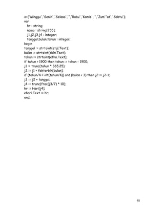 48
x=('Minggu','Senin','Selasa','','Rabu','Kamis','','Jum''at','Sabtu');
var
hr : string;
nama : string[255];
j1,j2,j3,j4 : integer;
tanggal,bulan,tahun : integer;
begin
tanggal := strtoint(etgl.Text);
bulan := strtoint(ebln.Text);
tahun := strtoint(ethn.Text);
if tahun > 1900 then tahun := tahun - 1900;
j1 := trunc(tahun * 365.25);
j2 := j1 + faktorbln[bulan];
if (tahun/4 = int(tahun/4)) and (bulan < 3) then j2 := j2-1;
j3 := j2 + tanggal;
j4 := trunc(frac(j3/7) * 10);
hr := Hari[j4];
ehari.Text := hr;
end;
 