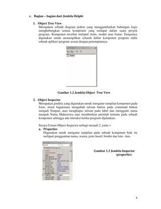 4
c. Bagian – bagian dari Jendela Delphi
1. Object Tree View
Merupakan sebuah diagram pohon yang menggambarkan hubungan logis
menghubungkan semua komponen yang terdapat dalam suatu proyek
program. Komponen tersebut meliputi form, modul atau frame. Fungsinya
digunakan untuk menampilkan seluruh daftar komponen program dalm
sebuah aplikasi program sesuai dengan penempatnnya.
Gambar 1.2 Jendela Object Tree View
2. Object Inspector
Merupakan jendela yang digunakan utnuk mengatur tampilan komponen pada
form, misal bagaimana mengubah tulisan button pada command button
menjadi Simpan, atau menghapus tulisan pada label dan mengganti nama
menjadi Nama Mahasiswa atau memberikan perintah tertentu pada sebuah
komponen sehingga ada interaksi ketika program dijalankan..
Secara Umum Object Inspector terbagi menadi 2, yaitu =
a. Properties
Digunakan untuk mengatur tampilan pada sebuah komponen baik itu
meliputi penggantian nama, warna, jenis huruf, border dan lain –lain.
Gambar 1.3 Jendela Inspector
(properties)
 