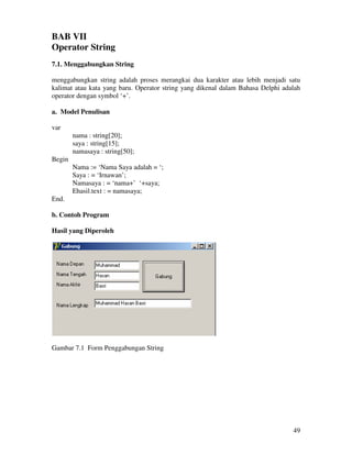 49
BAB VII
Operator String
7.1. Menggabungkan String
menggabungkan string adalah proses merangkai dua karakter atau lebih menjadi satu
kalimat atau kata yang baru. Operator string yang dikenal dalam Bahasa Delphi adalah
operator dengan symbol ‘+’.
a. Model Penulisan
var
nama : string[20];
saya : string[15];
namasaya : string[50];
Begin
Nama := ‘Nama Saya adalah = ‘;
Saya : = ‘Irnawan’;
Namasaya : = ‘nama+’ ‘+saya;
Ehasil.text : = namasaya;
End.
b. Contoh Program
Hasil yang Diperoleh
Gambar 7.1 Form Penggabungan String
 