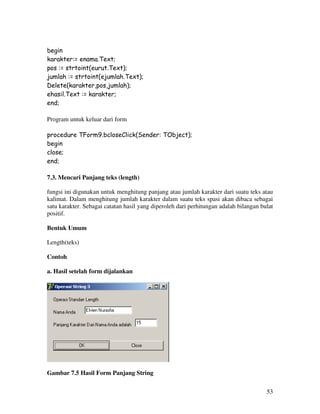 53
begin
karakter:= enama.Text;
pos := strtoint(eurut.Text);
jumlah := strtoint(ejumlah.Text);
Delete(karakter,pos,jumlah);
ehasil.Text := karakter;
end;
Program untuk keluar dari form
procedure TForm9.bcloseClick(Sender: TObject);
begin
close;
end;
7.3. Mencari Panjang teks (length)
fungsi ini digunakan untuk menghitung panjang atau jumlah karakter dari suatu teks atau
kalimat. Dalam menghitung jumlah karakter dalam suatu teks spasi akan dibaca sebagai
satu karakter. Sebagai catatan hasil yang diperoleh dari perhitungan adalah bilangan bulat
positif.
Bentuk Umum
Length(teks)
Contoh
a. Hasil setelah form dijalankan
Gambar 7.5 Hasil Form Panjang String
 