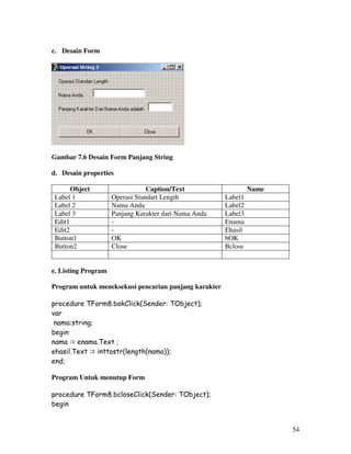 54
c. Desain Form
Gambar 7.6 Desain Form Panjang String
d. Desain properties
Object Caption/Text Name
Label 1 Operasi Standart Length Label1
Label 2 Nama Anda Label2
Label 3 Panjang Karakter dari Nama Anda Label3
Edit1 - Enama
Edit2 - Ehasil
Button1 OK bOK
Button2 Close Bclose
e. Listing Program
Program untuk meneksekusi pencarian panjang karakter
procedure TForm8.bokClick(Sender: TObject);
var
nama:string;
begin
nama := enama.Text ;
ehasil.Text := inttostr(length(nama));
end;
Program Untuk menutup Form
procedure TForm8.bcloseClick(Sender: TObject);
begin
 