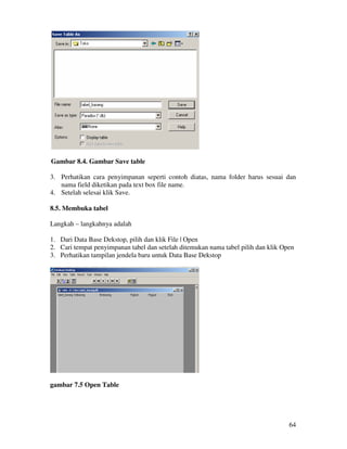 64
Gambar 8.4. Gambar Save table
3. Perhatikan cara penyimpanan seperti contoh diatas, nama folder harus sesuai dan
nama field diketikan pada text box file name.
4. Setelah selesai klik Save.
8.5. Membuka tabel
Langkah – langkahnya adalah
1. Dari Data Base Dekstop, pilih dan klik File | Open
2. Cari tempat penyimpanan tabel dan setelah ditemukan nama tabel pilih dan klik Open
3. Perhatikan tampilan jendela baru untuk Data Base Dekstop
gambar 7.5 Open Table
 