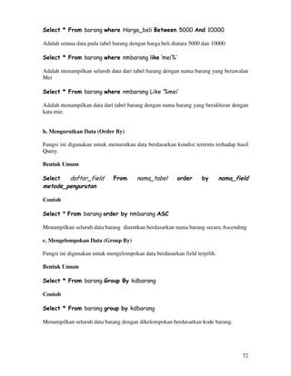 72
Select * From barang where Harga_beli Between 5000 And 10000
Adalah semua data pada tabel barang dengan harga beli diatara 5000 dan 10000
Select * From barang where nmbarang like ‘mei%’
Adalah menampilkan seluruh data dari tabel barang dengan nama barang yang berawalan
Mei
Select * From barang where nmbarang Like ‘%mei’
Adalah menampilkan data dari tabel barang dengan nama barang yang berakhiran dengan
kata mie.
b. Mengurutkan Data (Order By)
Fungsi ini digunakan untuk menurutkan data berdasarkan kondisi tertentu terhadap hasil
Query.
Bentuk Umum
Select daftar_field From nama_tabel order by nama_field
metode_pengurutan
Contoh
Select * From barang order by nmbarang ASC
Menampilkan seluruh data barang diurutkan berdasarkan nama barang secara Ascending
c. Mengelompokan Data (Group By)
Fungsi ini digunakan untuk mengelompokan data berdasarkan field terpilih.
Bentuk Umum
Select * From barang Group By kdbarang
Contoh
Select * From barang group by kdbarang
Menampilkan seluruh data barang dengan dikelompokan berdasarkan kode barang.
 