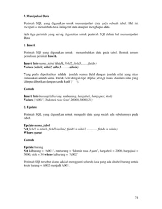 74
f. Manipulasi Data
Perintah SQL yang digunakan untuk memanipulasi data pada sebuah tabel. Hal ini
meliputi = menambah data, mengedit data ataupun menghapus data.
Ada tiga perintah yang sering digunakan untuk perintah SQl dalam hal memanipulasi
Data
1. Insert
Perintah SQl yang digunakan untuk menambahkan data pada tabel. Bentuk umum
penulisan perintah Insert.
Insert Into nama_tabel (field1, field2, field3,…….fieldn)
Values (nilai1, nilai2, nilai3,……..nilain)
Yang perlu diperhatikan adalah jumlah semua field dengan jumlah nilai yang akan
dimasukan adalah sama. Untuk field dengan tipe Alpha (string) maka diantara nilai yang
diinput diberikan dengan tanda kutif (‘ ‘).
Contoh
Insert Into barang(kdbarang, nmbarang, hargabeli, hargajual, stok)
Values (‘A001’,’Indomei rasa Soto’,20000,30000,23)
2. Update
Perintah SQL yang digunakan untuk mengedit data yang sudah ada sebelumnya pada
tabel.
Update nama_tabel
Set field1 = nilai1, field2=nilai2, field3 = nilai3, ……….. fieldn = nilain)
Where syarat
Contoh
Update barang
Set kdbarang = ‘A001’, nmbarang = ‘Idomie rasa Ayam’, hargabeli = 2000, hargajual =
3000, stok = 34 where kdbarang = ‘A002’
Perintah SQl tersebut diatas adalah mengganti seluruh data yang ada ditabel barang untuk
kode barang = A002 menjadi A001.
 