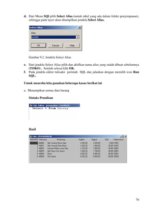 76
d. Dari Menu SQl pilih Select Alias (untuk tabel yang ada dalam folder penyimpanan),
sehingga pada layer akan ditampilkan jendela Select Alias.
Gambar 9.2. Jendela Select Alias
e. Dari jendela Select Alias pilih dan aktifkan nama alias yang sudah dibuat sebelumnya
(TOKO) . Setelah selesai klik OK.
f. Pada jendela editor tulisakn perintah SQL dan jalankan dengan memilih icon Run
SQL.
Untuk mencoba kita gunakan beberapa kasus berikut ini
a. Menampikan semua data barang
Sintaks Penulisan
Hasil
 