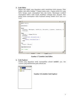 7
5. Code Editor
Bagian dari delphi yang digunakan untuk menuliskan kode program. Pada
bagian code editor terdapat 3 bagian utama yaitu = bagian paling kiri yang
berisi berupa angka menunjukan baris dan kolom. Keterangan modified
menunjukan bahwa telah terjadi modifikasi terhapap baris program. Dan
paling kanan menunjukan status keyboard tentang tombol insert atau over
write.
Gambar 1.7 Jendela Code Editor
6. Code Explorer
Jendela yang digunakan untuk menampilkan seluruh variabel, type, dan
rountine yang didefinisikan pada sebuah unit.
Gambar 1.8. Jendela Code Explorer
 