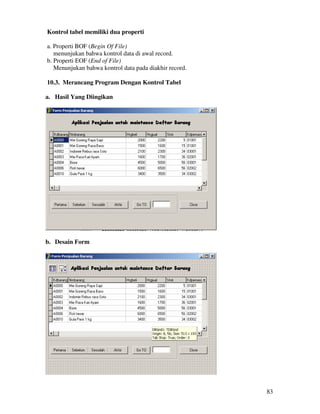 83
Kontrol tabel memiliki dua properti
a. Properti BOF (Begin Of File)
menunjukan bahwa kontrol data di awal record.
b. Properti EOF (End of File)
Menunjukan bahwa kontrol data pada diakhir record.
10.3. Merancang Program Dengan Kontrol Tabel
a. Hasil Yang Diingikan
b. Desain Form
 