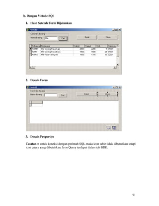 91
b. Dengan Metode SQl
1. Hasil Setelah Form Dijalankan
2. Desain Form
3. Desain Properties
Catatan = untuk koneksi dengan perintah SQL maka icon table tidak dibutuhkan tetapi
icon query yang dibutuhkan. Icon Query terdapat dalam tab BDE.
 