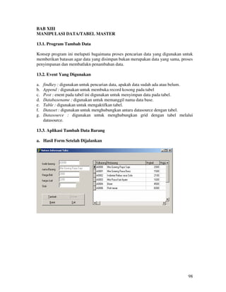 98
BAB XIII
MANIPULASI DATA/TABEL MASTER
13.1. Program Tambah Data
Konsep program ini meluputi bagaimana proses pencarian data yang digunakan untuk
memberikan batasan agar data yang disimpan bukan merupakan data yang sama, proses
penyimpanan dan membatlakn penambahan data.
13.2. Event Yang Digunakan
a. findkey : digunakan untuk pencarian data, apakah data sudah ada atau belum.
b. Append : digunakan untuk membuka record kosong pada tabel
c. Post : enent pada tabel ini digunakan untuk menyimpan data pada tabel.
d. Databasename : digunakan untuk memanggil nama data base.
e. Table : digunakan untuk mengaktifkan tabel.
f. Dataset : digunakan untuk menghubungkan antara datasource dengan tabel.
g. Datasource : digunakan untuk menghubungkan grid dengan tabel melalui
datasource.
13.3. Aplikasi Tambah Data Barang
a. Hasil Form Setelah Dijalankan
 