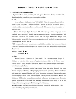 1
KEDUDUKAN TITIK, GARIS, DAN BIDANG DALAM RUANG
1. Pengertian Titik, Garis Dan Bidang
Tiga unsur dasar dalam geometri, yaitu titik, garis, dan bidang. Ketiga unsur tersebut,
dapat juga disebut sebagai tiga unsur yang tak didefinisikan.
a. Titik
Menurut Stanley R. Clemens et al., (1984: 10-11), Point : location, no lenght, width or
height. A point as a part of a a physical object. A point as the smallest dot you can draw. A
point is an idea, or abstraction. Since a point cannot be defined using simpler terms, it is an
undefined term.
Sebuah titik hanya dapat ditentukan oleh lokasi/letaknya, tidak mempunyai ukuran
(panjang, lebar, dan tinggi). Sebuah titik merupakan titik terkecil yang bisa digambar. Titik
merupakan sebuah ide atau abstraksi. Karena titik tidak dapat didefinisikan dengan istilah
sederhana, maka sebuah titik digambarkan menggunakan noktah dan ditulis menggunakan huruf
kapital seperti P, Q, M, N, atau O.
Titik merupakan komponen bangun ruang yang tidak berbentuk dan tidak mempunyai ukuran.
Suatu titik digambarkan atau dimodelkan sebagai noktah dan penamaannya menggunakan
huruf besar.
Contoh : Titik A  A
Titik M  M
b. Garis
Menurut Stanley R. Clemens et al., (1984: 10-11), Line : unlimited length, straight, no
thickness, no endpoints. A line as part of a physical situation. A line as the thinnest streak
you can draw. A line is an idea or abstraction. Since a line cannot be defined using simpler
term it is an undefined term.
Sebuah garis mempunyai panjang tak terbatas, lurus, tidak tebal, tidak ada titik akhir.
Namun mengingat terbatasnya bidang tempat gambar, sebuah garis hanya dilukiskan sebagian
saja/sangat tipis. Bagian ini disebut wakil garis. Garis hanya mempunyai ukuran panjang tetapi
tidak mempunyai ukuran lebar. Garis merupakan sebuah gagasan atau abstraksi. Karena titik
tidak dapat didefinisikan dengan istilah sederhana, maka nama sebuah garis dapat dinyatakan
dengan menyebutkan wakil dari garis tersebut menggunakan huruf kecil: l, g, k atau
menyebutkan nama segmen garis dari titik pangkal ke titik ujung.
Garis merupakan komponen bangun ruang yang hanya mempunyai ukuran panjang. Garis
dapat dipandang sebagai himpunan titik-titik.
 