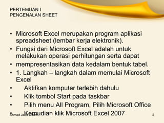 Ahmad Jaeri S.com 2
PERTEMUAN I
PENGENALAN SHEET
• Microsoft Excel merupakan program aplikasi
spreadsheet (lembar kerja elektronik).
• Fungsi dari Microsoft Excel adalah untuk
melakukan operasi perhitungan serta dapat
• mempresentasikan data kedalam bentuk tabel.
• 1. Langkah – langkah dalam memulai Microsoft
Excel
• Aktifkan komputer terlebih dahulu
• Klik tombol Start pada taskbar
• Pilih menu All Program, Pilih Microsoft Office
• Kemudian klik Microsoft Excel 2007
 