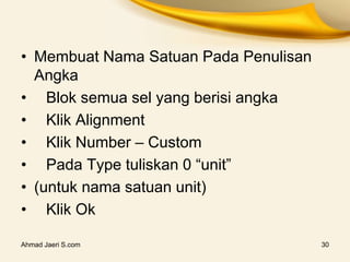 Ahmad Jaeri S.com 30
• Membuat Nama Satuan Pada Penulisan
Angka
• Blok semua sel yang berisi angka
• Klik Alignment
• Klik Number – Custom
• Pada Type tuliskan 0 “unit”
• (untuk nama satuan unit)
• Klik Ok
 