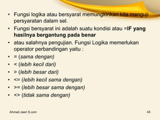 • Fungsi logika atau bersyarat memungkinkan kita menguji
persyaratan dalam sel.
• Fungsi bersyarat ini adalah suatu kondisi atau =IF yang
hasilnya bergantung pada benar
• atau salahnya pengujian. Fungsi Logika memerlukan
operator perbandingan yaitu :
• = (sama dengan)
• < (lebih kecil dari)
• > (lebih besar dari)
• <= (lebih kecil sama dengan)
• >= (lebih besar sama dengan)
• <> (tidak sama dengan)
Ahmad Jaeri S.com 45
 
