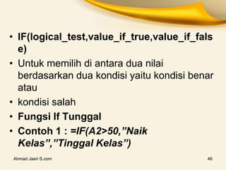 Ahmad Jaeri S.com 46
• IF(logical_test,value_if_true,value_if_fals
e)
• Untuk memilih di antara dua nilai
berdasarkan dua kondisi yaitu kondisi benar
atau
• kondisi salah
• Fungsi If Tunggal
• Contoh 1 : =IF(A2>50,”Naik
Kelas”,”Tinggal Kelas”)
 