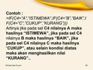 Contoh :
=IF(C4=”A”,”ISTIMEWA”,IF(C4=”B”,”BAIK”,I
F(C4=”C”,”CUKUP”,”KURANG”)))
Artinya jika pada sel C4 nilainya A maka
hasilnya “ISTIMEWA”, jika pada sel C4
nilainya B maka hasilnya “BAIK”, jika
pada sel C4 nilainya C maka hasilnya
“CUKUP”, atau selain kondisi diatas
maka akan menghasilkan nilai
“KURANG”..
Ahmad Jaeri S.com 49
 