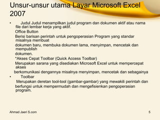 Ahmad Jaeri S.com 5
Unsur-unsur utama Layar Microsoft Excel
2007
• Judul Judul menampilkan judul program dan dokumen aktif atau nama
file dari lembar kerja yang aktif.
Office Button
Berisi barisan perintah untuk pengoperasian Program yang standar
misalnya membuat
dokumen baru, membuka dokumen lama, menyimpan, mencetak dan
mempublish
dokumen.
*Akses Cepat Toolbar (Quick Access Toolbar)
Merupakan sarana yang disediakan Microsoft Excel untuk mempercepat
akses
berkomunikasi dengannya misalnya menyimpan, mencetak dan sebagainya
• Toolbar
Merupakan deretan tool-tool (gambar-gambar) yang mewakili perintah dan
berfungsi untuk mempermudah dan mengefisienkan pengoperasian
program.
 