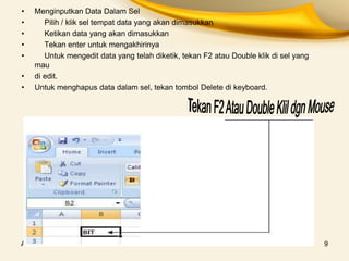 Ahmad Jaeri S.com 9
• Menginputkan Data Dalam Sel
• Pilih / klik sel tempat data yang akan dimasukkan
• Ketikan data yang akan dimasukkan
• Tekan enter untuk mengakhirinya
• Untuk mengedit data yang telah diketik, tekan F2 atau Double klik di sel yang
mau
• di edit.
• Untuk menghapus data dalam sel, tekan tombol Delete di keyboard.
 