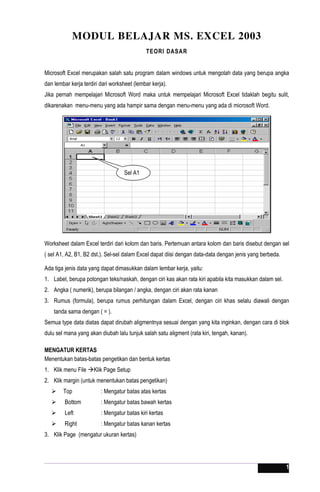 1
MODUL BELAJAR MS. EXCEL 2003
TEORI DASAR
Microsoft Excel merupakan salah satu program dalam windows untuk mengolah data yang berupa angka
dan lembar kerja terdiri dari worksheet (lembar kerja).
Jika pernah mempelajari Microsoft Word maka untuk mempelajari Microsoft Excel tidaklah begitu sulit,
dikarenakan menu-menu yang ada hampir sama dengan menu-menu yang ada di microsoft Word.
Worksheet dalam Excel terdiri dari kolom dan baris. Pertemuan antara kolom dan baris disebut dengan sel
( sel A1, A2, B1, B2 dst.). Sel-sel dalam Excel dapat diisi dengan data-data dengan jenis yang berbeda.
Ada tiga jenis data yang dapat dimasukkan dalam lembar kerja, yaitu:
1. Label, berupa potongan teks/naskah, dengan ciri kas akan rata kiri apabila kita masukkan dalam sel.
2. Angka ( numerik), berupa bilangan / angka, dengan ciri akan rata kanan
3. Rumus (formula), berupa rumus perhitungan dalam Excel, dengan ciri khas selalu diawali dengan
tanda sama dengan ( = ).
Semua type data diatas dapat dirubah aligmentnya sesuai dengan yang kita inginkan, dengan cara di blok
dulu sel mana yang akan diubah lalu tunjuk salah satu aligment (rata kiri, tengah, kanan).
MENGATUR KERTAS
Menentukan batas-batas pengetikan dan bentuk kertas
1. Klik menu File Klik Page Setup
2. Klik margin (untuk menentukan batas pengetikan)
 Top : Mengatur batas atas kertas
 Bottom : Mengatur batas bawah kertas
 Left : Mengatur batas kiri kertas
 Right : Mengatur batas kanan kertas
3. Klik Page (mengatur ukuran kertas)
Sel A1
 
