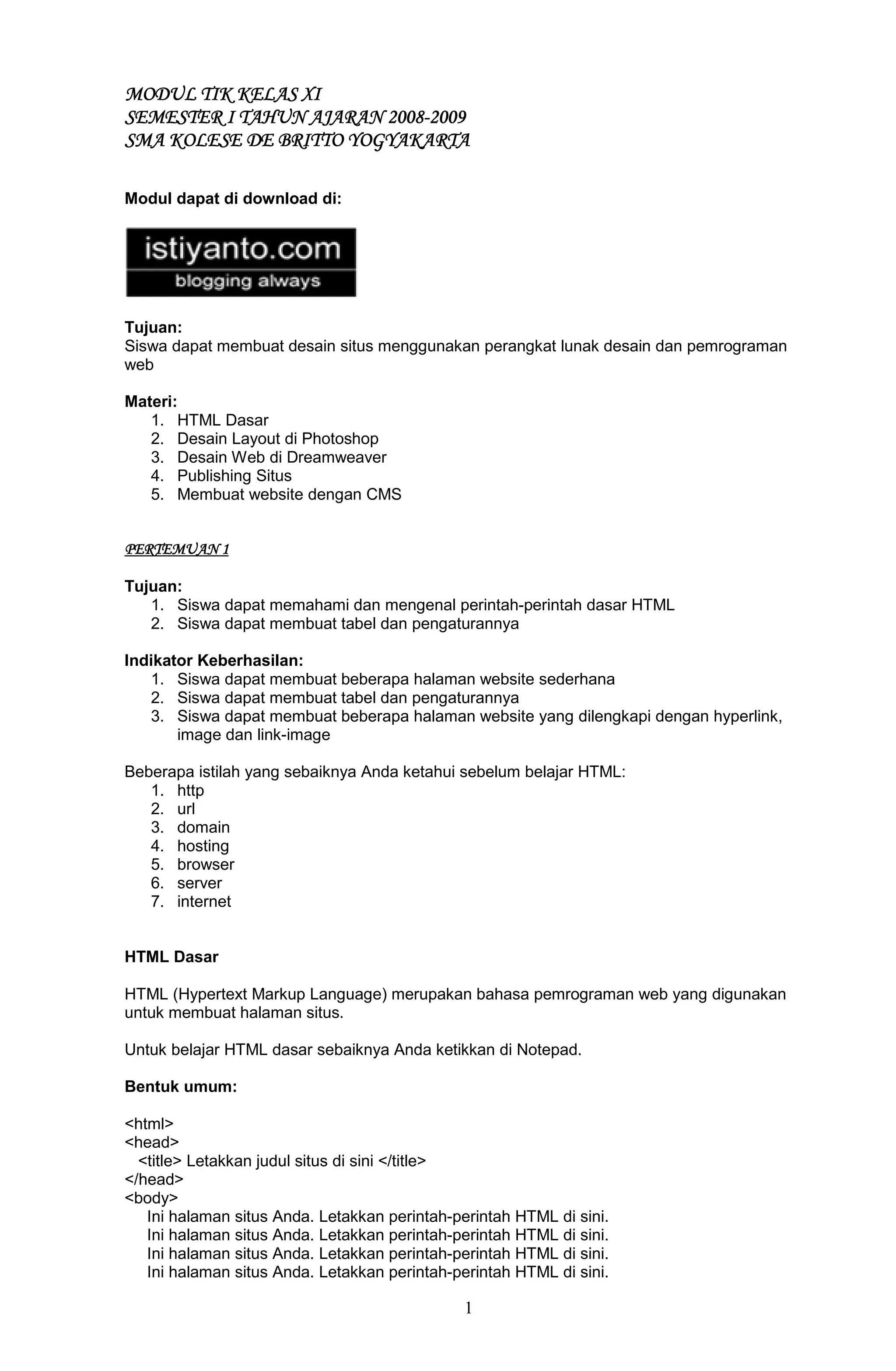1
MODULMODULMODULMODUL TIK KELAS XITIK KELAS XITIK KELAS XITIK KELAS XI
SEMESTER I TAHUN AJARAN 2008SEMESTER I TAHUN AJARAN 2008SEMESTER I TAHUN AJARAN 2008SEMESTER I TAHUN AJARAN 2008----2009200920092009
SMA KOLESE DE BRITTOSMA KOLESE DE BRITTOSMA KOLESE DE BRITTOSMA KOLESE DE BRITTO YOGYAKARTAYOGYAKARTAYOGYAKARTAYOGYAKARTA
Modul dapat di download di:
Tujuan:
Siswa dapat membuat desain situs menggunakan perangkat lunak desain dan pemrograman
web
Materi:
1. HTML Dasar
2. Desain Layout di Photoshop
3. Desain Web di Dreamweaver
4. Publishing Situs
5. Membuat website dengan CMS
PERTEMUAN 1PERTEMUAN 1PERTEMUAN 1PERTEMUAN 1
Tujuan:
1. Siswa dapat memahami dan mengenal perintah-perintah dasar HTML
2. Siswa dapat membuat tabel dan pengaturannya
Indikator Keberhasilan:
1. Siswa dapat membuat beberapa halaman website sederhana
2. Siswa dapat membuat tabel dan pengaturannya
3. Siswa dapat membuat beberapa halaman website yang dilengkapi dengan hyperlink,
image dan link-image
Beberapa istilah yang sebaiknya Anda ketahui sebelum belajar HTML:
1. http
2. url
3. domain
4. hosting
5. browser
6. server
7. internet
HTML Dasar
HTML (Hypertext Markup Language) merupakan bahasa pemrograman web yang digunakan
untuk membuat halaman situs.
Untuk belajar HTML dasar sebaiknya Anda ketikkan di Notepad.
Bentuk umum:
<html>
<head>
<title> Letakkan judul situs di sini </title>
</head>
<body>
Ini halaman situs Anda. Letakkan perintah-perintah HTML di sini.
Ini halaman situs Anda. Letakkan perintah-perintah HTML di sini.
Ini halaman situs Anda. Letakkan perintah-perintah HTML di sini.
Ini halaman situs Anda. Letakkan perintah-perintah HTML di sini.
 