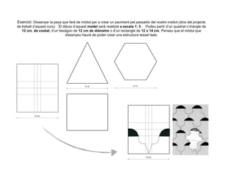 Exercici: Dissenyar la peça que farà de mòdul per a crear un paviment pel passadís del nostre institut (dins del projecte
de treball d’aquest curs). El dibuix d’aquest model serà realitzat a escala 1: 5 . Podeu partir d’un quadrat o triangle de
12 cm. de costat, d’un hexàgon de 12 cm de diàmetre o d’un rectangle de 12 x 14 cm. Penseu que el mòdul que
dissenyeu haurà de poder crear una estructura tessel·lada.
12 cm.
12 cm. 12 cm.
12 cm.
 