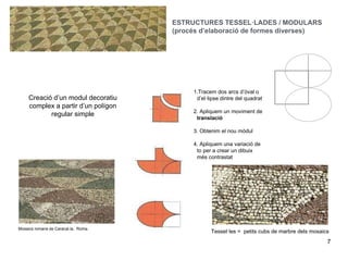 7
Mosaics romans de Caracal.la, Roma.
Tessel·les = petits cubs de marbre dels mosaics
Creació d’un modul decoratiu
complex a partir d’un polígon
regular simple
1.Tracem dos arcs d’òval o
d’el·lipse dintre del quadrat
2. Apliquem un moviment de
translació
3. Obtenim el nou mòdul
4. Apliquem una variació de
to per a crear un dibuix
més contrastat
ESTRUCTURES TESSEL·LADES / MODULARS
(procés d’elaboració de formes diverses)
 