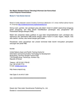 Seri Modul Akademi Esensi Teknologi Informasi dan Komunikasi
untuk Pimpinan Pemerintahan
Modul 5: Tata Kelola Internet
Modul ini dirilis dibawah Lisensi Creative Commons Attribution 3.0. Untuk melihat salinan lisensi
ini, kunjungi http://creativecommons.org/licenses/by/3.0/
Semua opini, gambar, dan pendapat yang ada dalam modul ini adalah sepenuhnya tanggung
jawab pengarang, dan tidak berarti merefleksikan pandangan atau pengesahan dari
Perserikatan Bangsa Bangsa (PBB).
Materi dan presentasi dalam publikasi ini juga tidak mengimplikasikan opini, pendapat atau
sejenisnya dari Sekretariat PBB terkait dengan status hukum di suatu negara, wilayah, kota
atau daerah, otoritas, atau terkait dengan garis batas.
Penyebutan nama perusahaan dan produk komersial tidak berarti merupakan pernyataan
dukungan dari pihak PBB.
Kontak:
United Nations Asian and Pacific Training Centre for
Information and Communication Technology for Development
Bonbudong, 3rd Floor Songdo Techno Park
7-50 Songdo-dong, Yeonsu-gu, Incheon City
Republic of Korea
Telepon: +82 32 245 1700-02
Fax: +82 32 245 7712
E-mail: info@unapcict.org
http://www.unapcict.org
Hak Cipta © UN-APCICT 2009
ISBN: XXXXXXXXXXXXXXXXXXXXXXXXXXXXXXXXX
Desain dan Tata Letak: Scandinavian Publishing Co., Ltd.
Dicetak di: xxxxxxxxxxxxxxxxxxxxxxxxxxxxxxxx
 