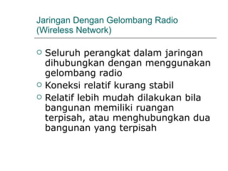 Jaringan Dengan Gelombang Radio (Wireless Network) Seluruh perangkat dalam jaringan dihubungkan dengan menggunakan gelombang radio Koneksi relatif kurang stabil Relatif lebih mudah dilakukan bila bangunan memiliki ruangan terpisah, atau menghubungkan dua bangunan yang terpisah 