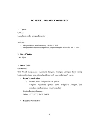 6
W2 MODEL JARINGAN KOMPUTER
1. Tujuan
CPMK:
Memahami model jaringan komputer
Indikator :
1. Mengemukkaan perbedaan model OSI dan TCP/IP
2. Menyebutkan contoh-contoh protokol yang terdapat pada model OSI dan TCP/IP.
2. Durasi Waktu
2 x 4,5 jam
3. Dasar Teori
OSI Model :
OSI Model menjelaskan bagaimana beragam perangkat jaringan dapat saling
berkomunikasi satu sama lain melalui framework yang terdiri atas 7 Layer.
• Layer 7: Application
– Interface antara jaringan dan s/w aplikasi
– Mengatur bagaimana aplikasi dapat mengakses jaringan, dan
kemudian membuat pesan-pesan kesalahan
Contoh Protocol/Layanan :
Telnet, HTTP, FTP, SMTP, POP3
• Layer 6: Presentation
 