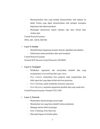 7
– Mentranslasikan data yang hendak ditransmisikan oleh aplikasi ke
dalam format yang dapat ditransmisikan oleh jaringan (mengatur
bagaimana data dipresentasikan)
– Menangani pemrosesan seperti enkripsi, tipe data, format data,
struktur data
Contoh Protocol/Layanan :
JPEG, GIF, ASCII, EBCDIC
• Layer 5: Session
– Mendefinisikan bagaimana koneksi dimulai, dipelihara dan diakhiri.
– Sinkronisasi antara pertukaran data antar komputer
Contoh Protocol/Layanan:
Protokol SCP (Session Control Protocol), NETBIOS
• Layer 4: Transport
– Melakukan segmentasi dan menyatukan kembali data yang
tersegmentasi (reassembling) dari upper layer.
– Flow Control, memastikan host pengirim tidak mengirimkan data
lebih cepat dari yang dapat diolah oleh host penerima.
– Error Checking, untuk mendeteksi transmisi yang error.
– Error Recovery, memintra pengiriman kembali data yang rusak/error.
Contoh Protocol/Layanan: Protokol TCP, UDP.
• Layer 3: Network
– Menentukan alamat jaringan secara logik
– Menentukan rute yang harus diambil selama perjalanan
– Menjaga antrian trafik di jaringan
– Error Checking, Error Recovery
– Data pada bagian ini disebut paket.
 