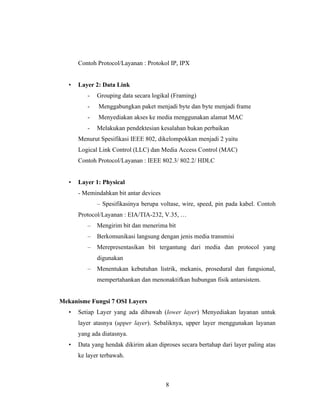 8
Contoh Protocol/Layanan : Protokol IP, IPX
• Layer 2: Data Link
- Grouping data secara logikal (Framing)
- Menggabungkan paket menjadi byte dan byte menjadi frame
- Menyediakan akses ke media menggunakan alamat MAC
- Melakukan pendektesian kesalahan bukan perbaikan
Menurut Spesifikasi IEEE 802, dikelompokkan menjadi 2 yaitu
Logical Link Control (LLC) dan Media Access Control (MAC)
Contoh Protocol/Layanan : IEEE 802.3/ 802.2/ HDLC
• Layer 1: Physical
- Memindahkan bit antar devices
– Spesifikasinya berupa voltase, wire, speed, pin pada kabel. Contoh
Protocol/Layanan : EIA/TIA-232, V.35, …
– Mengirim bit dan menerima bit
– Berkomunikasi langsung dengan jenis media transmisi
– Merepresentasikan bit tergantung dari media dan protocol yang
digunakan
– Menentukan kebutuhan listrik, mekanis, prosedural dan fungsional,
mempertahankan dan menonaktifkan hubungan fisik antarsistem.
Mekanisme Fungsi 7 OSI Layers
• Setiap Layer yang ada dibawah (lower layer) Menyediakan layanan untuk
layer atasnya (upper layer). Sebaliknya, upper layer menggunakan layanan
yang ada diatasnya.
• Data yang hendak dikirim akan diproses secara bertahap dari layer paling atas
ke layer terbawah.
 