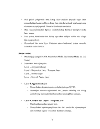 9
• Pada proses pengiriman data, Setiap layer (kecuali physical layer) akan
menambahkan header miliknya. Pada Data Link Layer tidak saja header yang
ditambahkan tapi juga tail. Proses ini disebut encapsulation.
• Data yang diterima akan diproses secara bertahap dari layer paling bawah ke
layer teratas.
• Pada proses penerimaan data, Setiap layer akan melepas header atau tailnya
(de-encapsulation).
• Komunikasi data antar layer dilakukan secara horizontal, proses transmisi
dilakukan secara vertikal.
Darpa Model :
• Dikenal juga dengan TCP/IP Architecture Model atau Internet Model atu Dod
Model
• Memiliki 4 buah layer yaitu:
Layer 4, Application Layer
Layer 3, Host-to-host Layer / Transport Layer
Layer 2, Internet Layer
Layer 1, Network Access Layer
• Layer 4, Application Layer
- Menyediakan akses/antarmuka terhadap jaringan TCP/IP.
- Menangani masalah representasi data, proses encoding, dan dialog
control yang memungkinkan komunikasi antar aplikasi jaringan.
• Layer 3, Host-to-host Layer / Transport Layer
- Membuat komunikasi antar 2 host.
- Menyediakan layanan pengiriman data dari sumber ke tujuan dengan
cara membuat logical connection diantara keduanya.
 