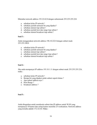 16
Diketahui network address 193.22.62.0 dengan subnetmask 255.255.255.224
a. sebutkan kelas IP network !
b. sebutkan jumlah netmask bit yang dipakai !
c. sebutkan alamat tiap subnet !
d. sebutkan jumlah host dan range tiap subnet !
e. sebutkan alamat broadcast tiap subnet !
Soal 3 :
Anda menggunakan network address 196.10.222.0 dengan subnet mask
255.255.240.0
a. sebutkan kelas IP network !
b. sebutkan jumlah netmask bit yang dipakai !
c. sebutkan alamat tiap subnet !
d. sebutkan jumlah host dan range tiap subnet !
e. sebutkan alamat broadcast tiap subnet !
Soal 4 :
Jika anda mempunyai IP address 193.10.1.11 dengan subnet mask 255.255.255.224,
maka :
a. sebutkan kelas IP network !
b. Berapa bit yang dipakai untuk subnet seperti diatas ?
c. Apa subnet address-nya ?
d. Host Range ?
e. broadcast address ?
Soal 5 :
Anda ditugaskan untuk mendesain subnet dan IP address untuk WAN yang
mempunyai 10 kantor dan setiap kantor memiliki 25 workstation. Network address
yang tersedia adalah 172.32.0.0. Maka :
 